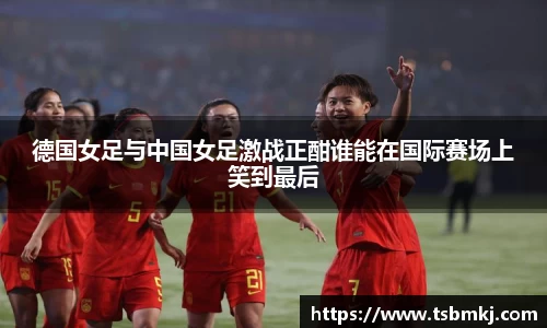 德国女足与中国女足激战正酣谁能在国际赛场上笑到最后